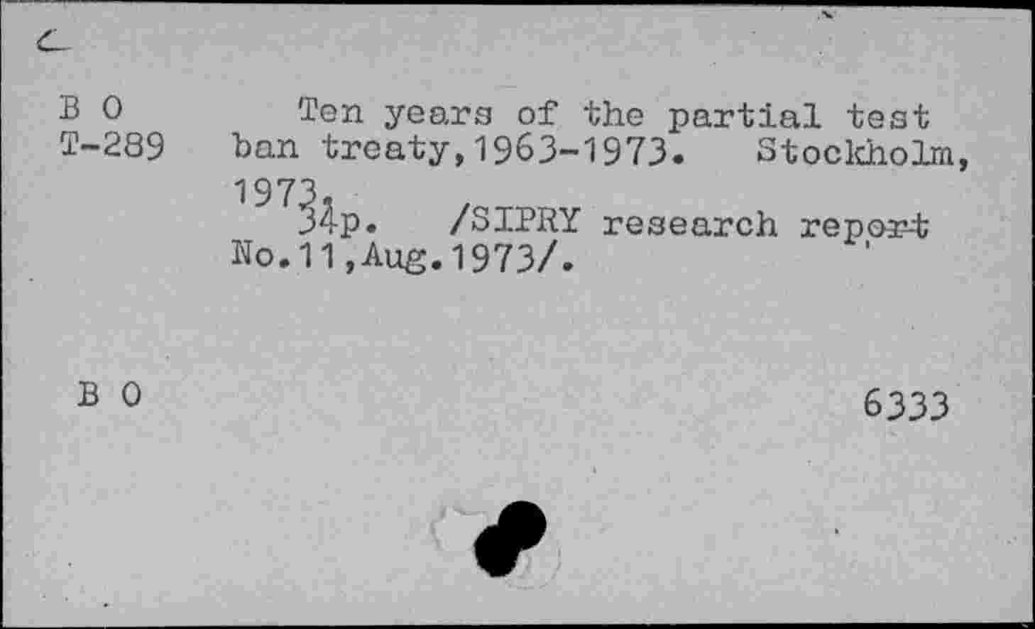 ﻿B	years of the partial test
T-289 ban treaty,1963-1973. Stockholm 1973
34p. /SIPRY research report No.11,Aug.1973/.
B 0
6333